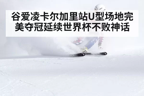 谷爱凌卡尔加里站U型场地完美夺冠延续世界杯不败神话