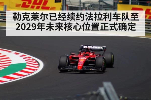 勒克莱尔已经续约法拉利车队至2029年未来核心位置正式确定